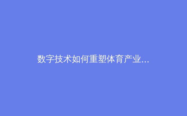 数字技术如何重塑体育产业？从观赛体验到商业模式的深度变革 - 2