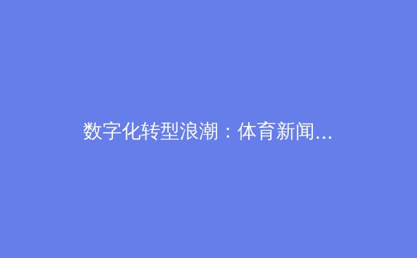 数字化转型浪潮：体育新闻如何重塑观赛体验与媒介生态 - 3